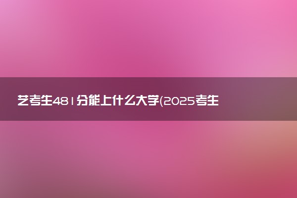 艺考生481分能上什么大学（2025考生参考）