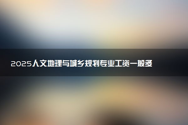 2025人文地理与城乡规划专业工资一般多少 好找工作吗