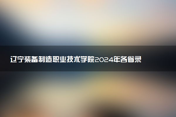 辽宁装备制造职业技术学院2024年各省录取分数线 多少分能考上