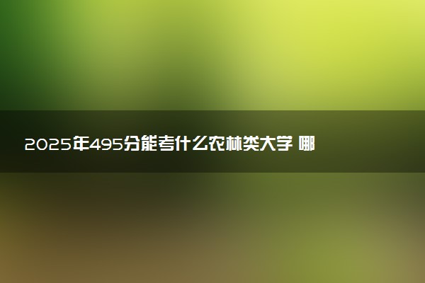 2025年495分能考什么农林类大学 哪些大学值得报