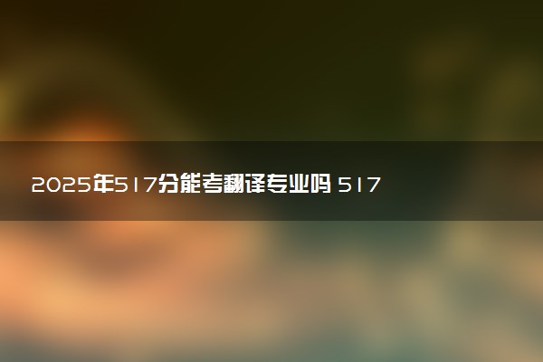 2025年517分能考翻译专业吗 517分翻译专业大学推荐