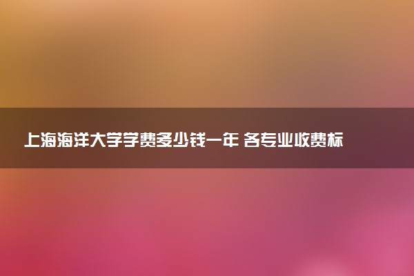 上海海洋大学学费多少钱一年 各专业收费标准（2025年参考）