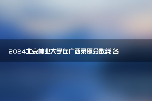 2024北京林业大学在广西录取分数线 各专业分数及位次
