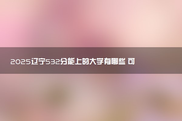 2025辽宁532分能上的大学有哪些 可以报考院校名单
