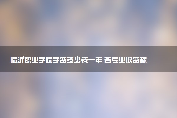 临沂职业学院学费多少钱一年 各专业收费标准（2025年参考）