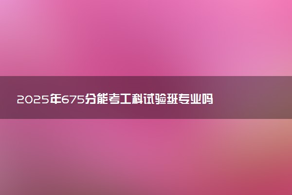 2025年675分能考工科试验班专业吗 675分工科试验班专业大学推荐