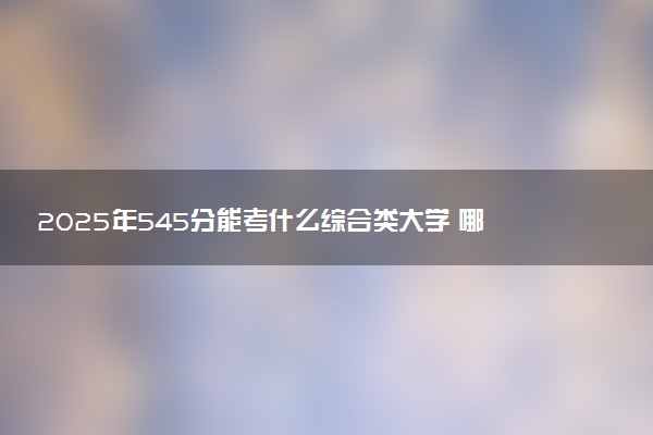 2025年545分能考什么综合类大学 哪些大学值得报