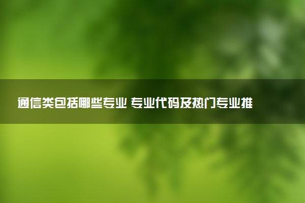 通信类包括哪些专业 专业代码及热门专业推荐