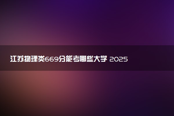 江苏物理类669分能考哪些大学 2025考生稳上的大学名单
