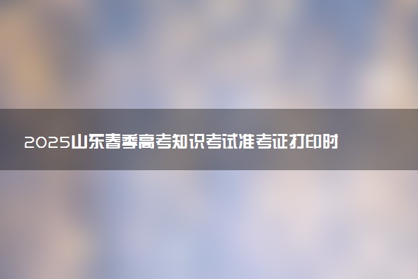 2025山东春季高考知识考试准考证打印时间 什么时候截止