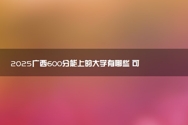 2025广西600分能上的大学有哪些 可以报考院校名单