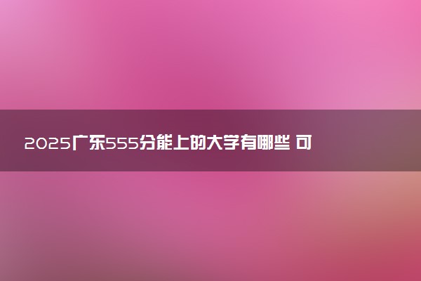 2025广东555分能上的大学有哪些 可以报考院校名单