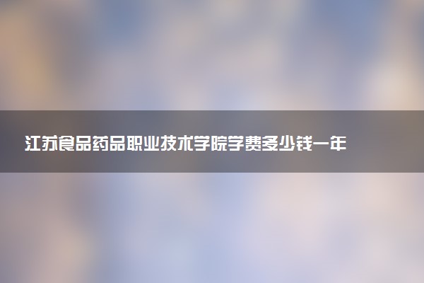 江苏食品药品职业技术学院学费多少钱一年 各专业收费标准（2025年参考）