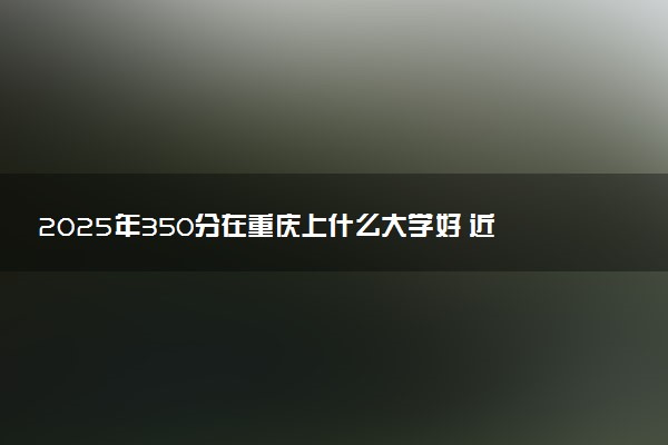 2025年350分在重庆上什么大学好 近三年录取分数线是多少