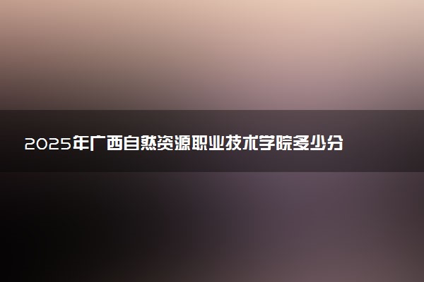2025年广西自然资源职业技术学院多少分能考上 最低分及位次