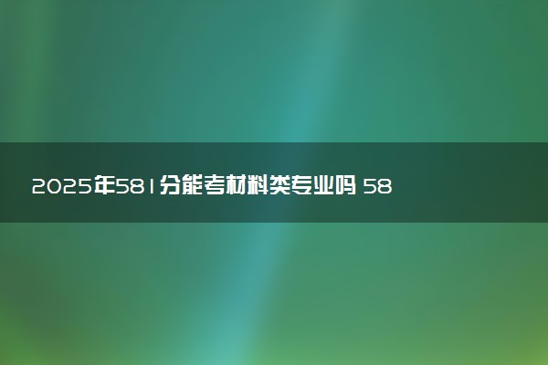 2025年581分能考材料类专业吗 581分材料类专业大学推荐