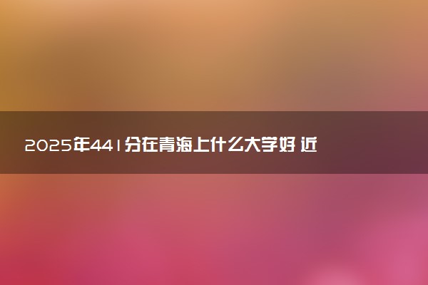 2025年441分在青海上什么大学好 近三年录取分数线是多少