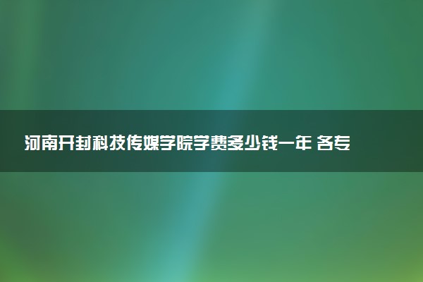 河南开封科技传媒学院学费多少钱一年 各专业收费标准（2025年参考）