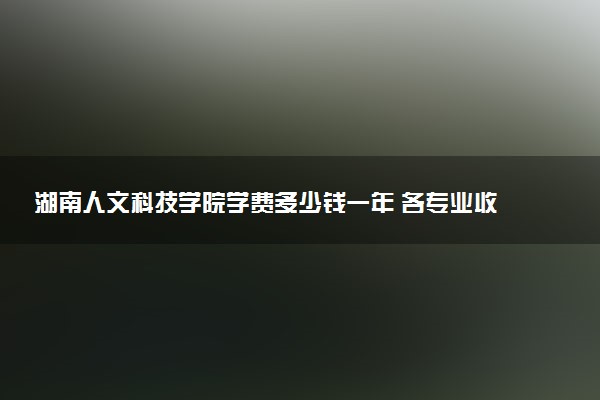 湖南人文科技学院学费多少钱一年 各专业收费标准（2025年参考）