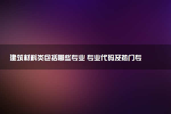 建筑材料类包括哪些专业 专业代码及热门专业推荐