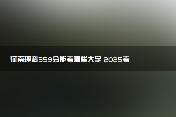 河南理科359分能考哪些大学 2025考生稳上的大学名单