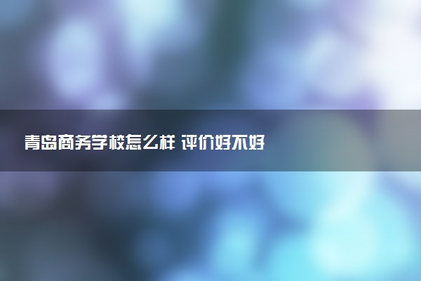 青岛商务学校怎么样 评价好不好