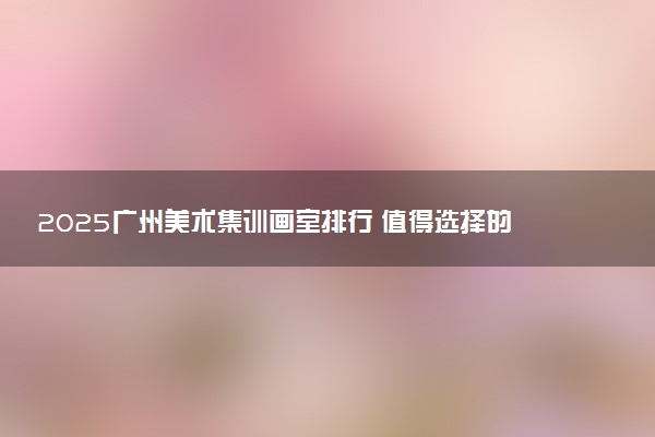 2025广州美术集训画室排行 值得选择的画室推荐