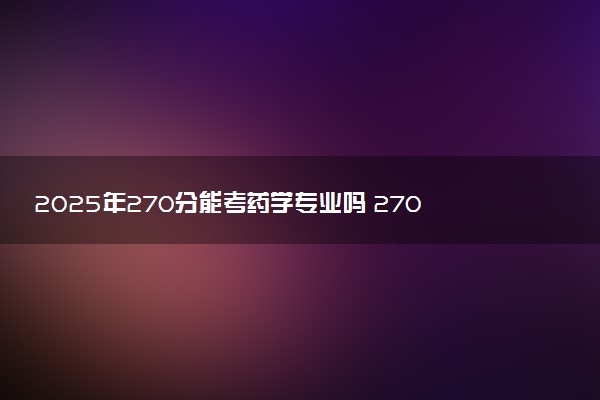2025年270分能考药学专业吗 270分药学专业大学推荐