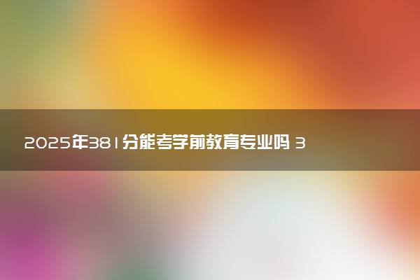 2025年381分能考学前教育专业吗 381分学前教育专业大学推荐