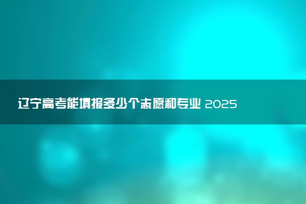 辽宁高考能填报多少个志愿和专业 2025本专科志愿设置