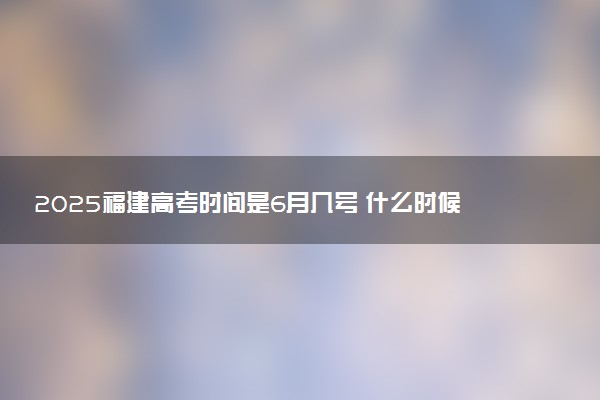 2025福建高考时间是6月几号 什么时候考试