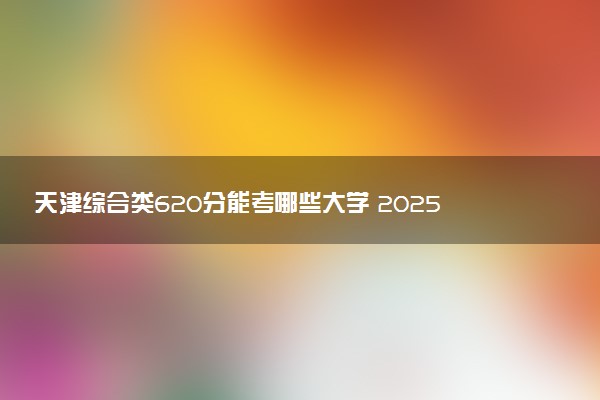 天津综合类620分能考哪些大学 2025考生稳上的大学名单