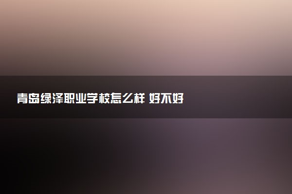 青岛绿泽职业学校怎么样 好不好