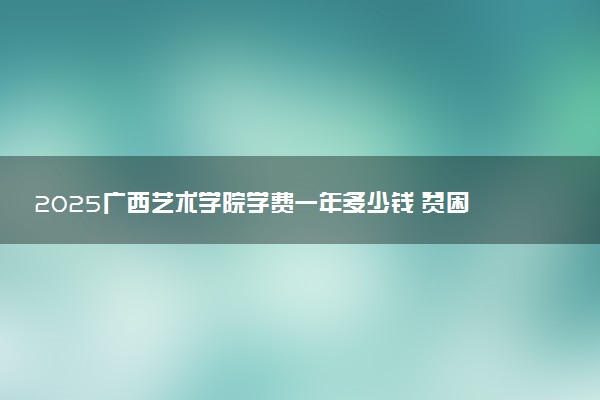 2025广西艺术学院学费一年多少钱 贫困生学费减免政策怎么样