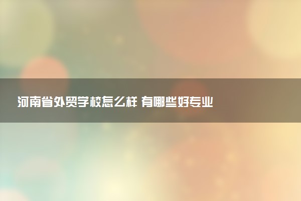河南省外贸学校怎么样 有哪些好专业