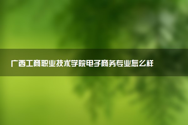 广西工商职业技术学院电子商务专业怎么样 录取分数线多少
