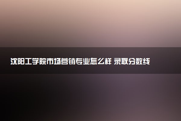 沈阳工学院市场营销专业怎么样 录取分数线多少