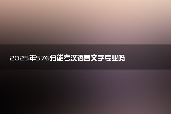 2025年576分能考汉语言文学专业吗 576分汉语言文学专业大学推荐