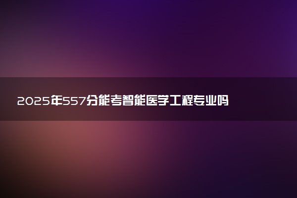 2025年557分能考智能医学工程专业吗 557分智能医学工程专业大学推荐