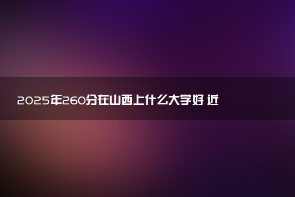 2025年260分在山西上什么大学好 近三年录取分数线是多少