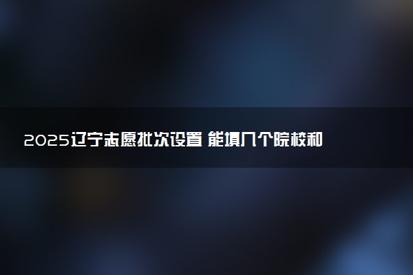 2025辽宁志愿批次设置 能填几个院校和专业