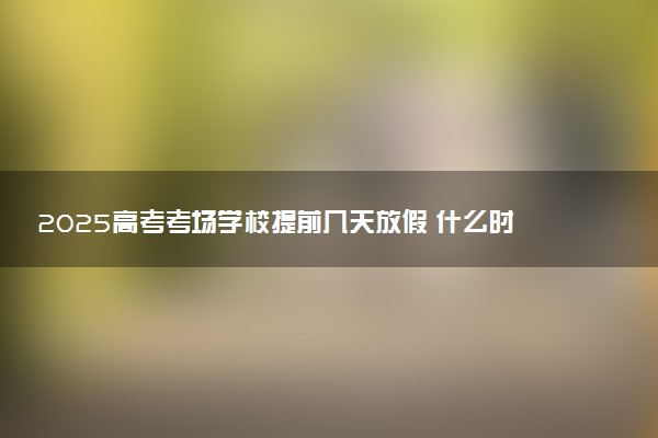 2025高考考场学校提前几天放假 什么时候封闭