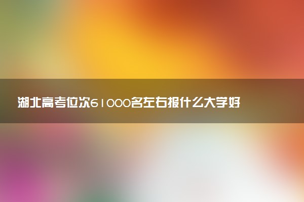 湖北高考位次61000名左右报什么大学好（2025年参考）
