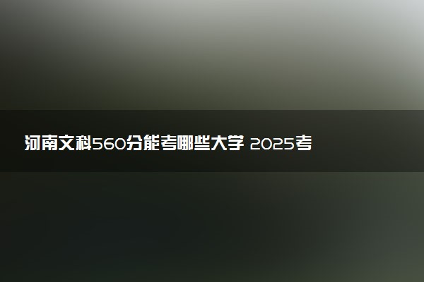 河南文科560分能考哪些大学 2025考生稳上的大学名单