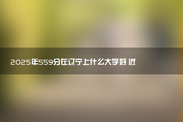 2025年559分在辽宁上什么大学好 近三年录取分数线是多少