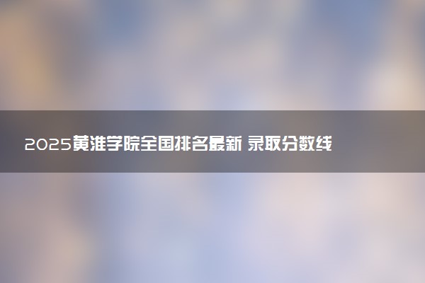 2025黄淮学院全国排名最新 录取分数线是多少