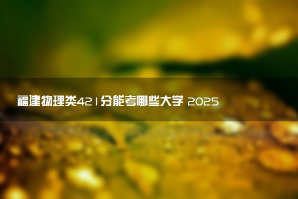 福建物理类421分能考哪些大学 2025考生稳上的大学名单