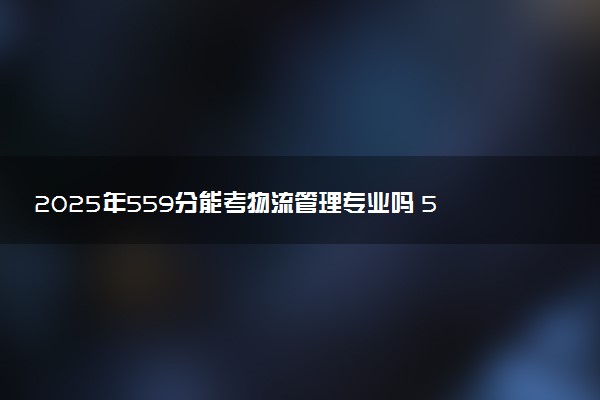 2025年559分能考物流管理专业吗 559分物流管理专业大学推荐