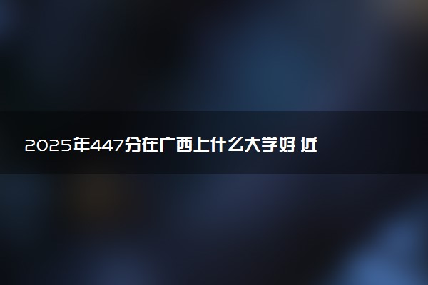 2025年447分在广西上什么大学好 近三年录取分数线是多少