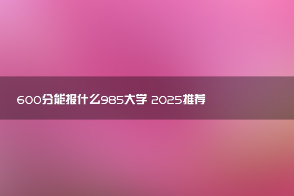 600分能报什么985大学 2025推荐院校